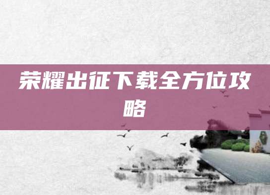 荣耀出征下载全方位攻略